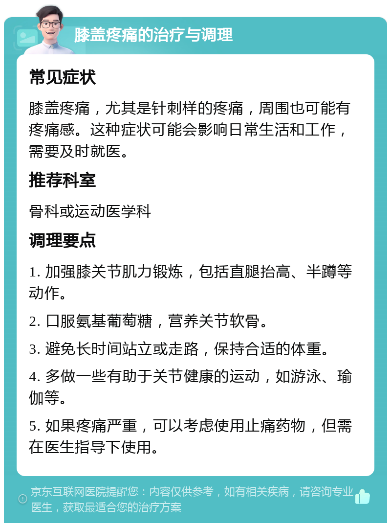 膝盖疼痛的治疗与调理 常见症状 膝盖疼痛，尤其是针刺样的疼痛，周围也可能有疼痛感。这种症状可能会影响日常生活和工作，需要及时就医。 推荐科室 骨科或运动医学科 调理要点 1. 加强膝关节肌力锻炼，包括直腿抬高、半蹲等动作。 2. 口服氨基葡萄糖，营养关节软骨。 3. 避免长时间站立或走路，保持合适的体重。 4. 多做一些有助于关节健康的运动，如游泳、瑜伽等。 5. 如果疼痛严重，可以考虑使用止痛药物，但需在医生指导下使用。