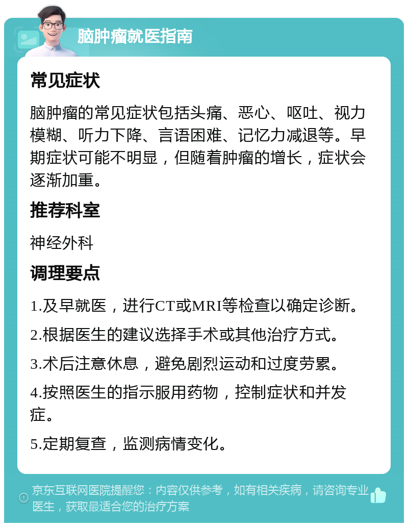 脑肿瘤就医指南 常见症状 脑肿瘤的常见症状包括头痛、恶心、呕吐、视力模糊、听力下降、言语困难、记忆力减退等。早期症状可能不明显，但随着肿瘤的增长，症状会逐渐加重。 推荐科室 神经外科 调理要点 1.及早就医，进行CT或MRI等检查以确定诊断。 2.根据医生的建议选择手术或其他治疗方式。 3.术后注意休息，避免剧烈运动和过度劳累。 4.按照医生的指示服用药物，控制症状和并发症。 5.定期复查，监测病情变化。