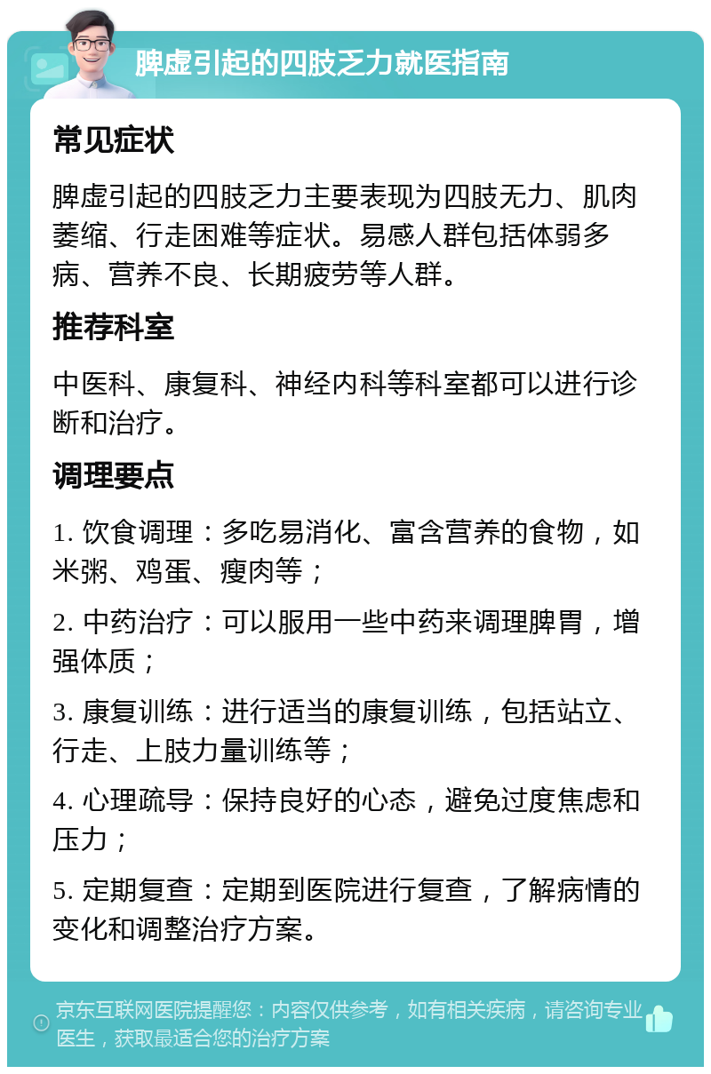 脾虚引起的四肢乏力就医指南 常见症状 脾虚引起的四肢乏力主要表现为四肢无力、肌肉萎缩、行走困难等症状。易感人群包括体弱多病、营养不良、长期疲劳等人群。 推荐科室 中医科、康复科、神经内科等科室都可以进行诊断和治疗。 调理要点 1. 饮食调理：多吃易消化、富含营养的食物，如米粥、鸡蛋、瘦肉等； 2. 中药治疗：可以服用一些中药来调理脾胃，增强体质； 3. 康复训练：进行适当的康复训练，包括站立、行走、上肢力量训练等； 4. 心理疏导：保持良好的心态，避免过度焦虑和压力； 5. 定期复查：定期到医院进行复查，了解病情的变化和调整治疗方案。