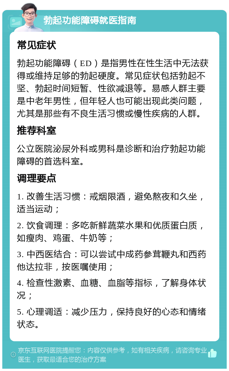 勃起功能障碍就医指南 常见症状 勃起功能障碍（ED）是指男性在性生活中无法获得或维持足够的勃起硬度。常见症状包括勃起不坚、勃起时间短暂、性欲减退等。易感人群主要是中老年男性，但年轻人也可能出现此类问题，尤其是那些有不良生活习惯或慢性疾病的人群。 推荐科室 公立医院泌尿外科或男科是诊断和治疗勃起功能障碍的首选科室。 调理要点 1. 改善生活习惯：戒烟限酒，避免熬夜和久坐，适当运动； 2. 饮食调理：多吃新鲜蔬菜水果和优质蛋白质，如瘦肉、鸡蛋、牛奶等； 3. 中西医结合：可以尝试中成药参茸鞭丸和西药他达拉非，按医嘱使用； 4. 检查性激素、血糖、血脂等指标，了解身体状况； 5. 心理调适：减少压力，保持良好的心态和情绪状态。