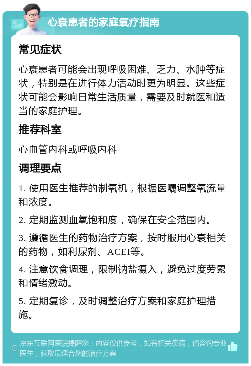 心衰患者的家庭氧疗指南 常见症状 心衰患者可能会出现呼吸困难、乏力、水肿等症状，特别是在进行体力活动时更为明显。这些症状可能会影响日常生活质量，需要及时就医和适当的家庭护理。 推荐科室 心血管内科或呼吸内科 调理要点 1. 使用医生推荐的制氧机，根据医嘱调整氧流量和浓度。 2. 定期监测血氧饱和度，确保在安全范围内。 3. 遵循医生的药物治疗方案，按时服用心衰相关的药物，如利尿剂、ACEI等。 4. 注意饮食调理，限制钠盐摄入，避免过度劳累和情绪激动。 5. 定期复诊，及时调整治疗方案和家庭护理措施。