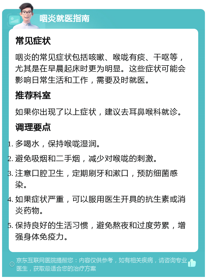 咽炎就医指南 常见症状 咽炎的常见症状包括咳嗽、喉咙有痰、干呕等，尤其是在早晨起床时更为明显。这些症状可能会影响日常生活和工作，需要及时就医。 推荐科室 如果你出现了以上症状，建议去耳鼻喉科就诊。 调理要点 多喝水，保持喉咙湿润。 避免吸烟和二手烟，减少对喉咙的刺激。 注意口腔卫生，定期刷牙和漱口，预防细菌感染。 如果症状严重，可以服用医生开具的抗生素或消炎药物。 保持良好的生活习惯，避免熬夜和过度劳累，增强身体免疫力。