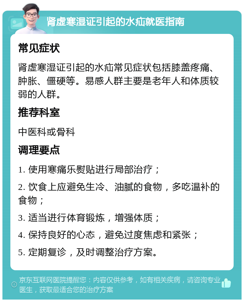 肾虚寒湿证引起的水疝就医指南 常见症状 肾虚寒湿证引起的水疝常见症状包括膝盖疼痛、肿胀、僵硬等。易感人群主要是老年人和体质较弱的人群。 推荐科室 中医科或骨科 调理要点 1. 使用寒痛乐熨贴进行局部治疗； 2. 饮食上应避免生冷、油腻的食物，多吃温补的食物； 3. 适当进行体育锻炼，增强体质； 4. 保持良好的心态，避免过度焦虑和紧张； 5. 定期复诊，及时调整治疗方案。