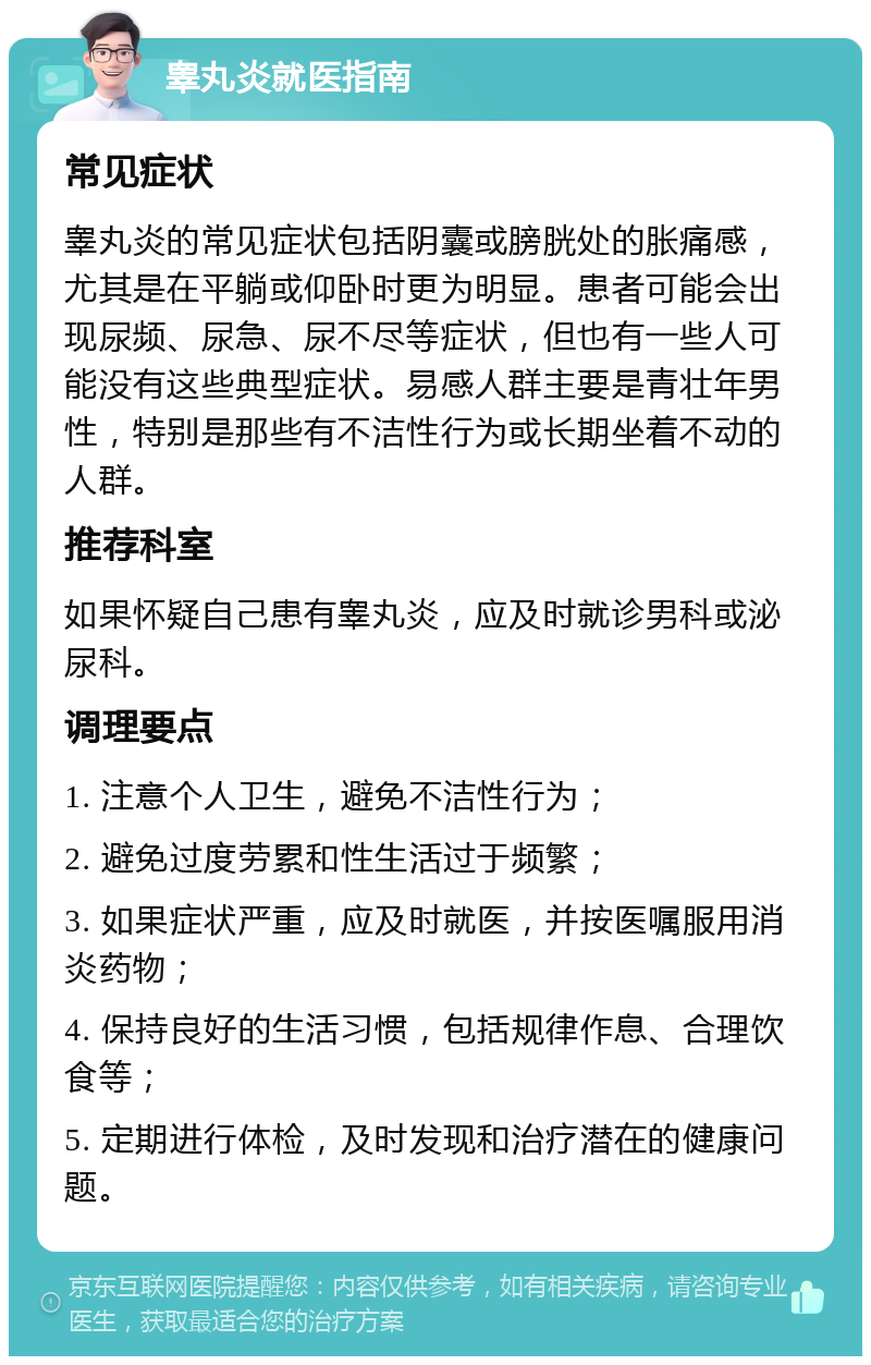 睾丸炎就医指南 常见症状 睾丸炎的常见症状包括阴囊或膀胱处的胀痛感，尤其是在平躺或仰卧时更为明显。患者可能会出现尿频、尿急、尿不尽等症状，但也有一些人可能没有这些典型症状。易感人群主要是青壮年男性，特别是那些有不洁性行为或长期坐着不动的人群。 推荐科室 如果怀疑自己患有睾丸炎，应及时就诊男科或泌尿科。 调理要点 1. 注意个人卫生，避免不洁性行为； 2. 避免过度劳累和性生活过于频繁； 3. 如果症状严重，应及时就医，并按医嘱服用消炎药物； 4. 保持良好的生活习惯，包括规律作息、合理饮食等； 5. 定期进行体检，及时发现和治疗潜在的健康问题。