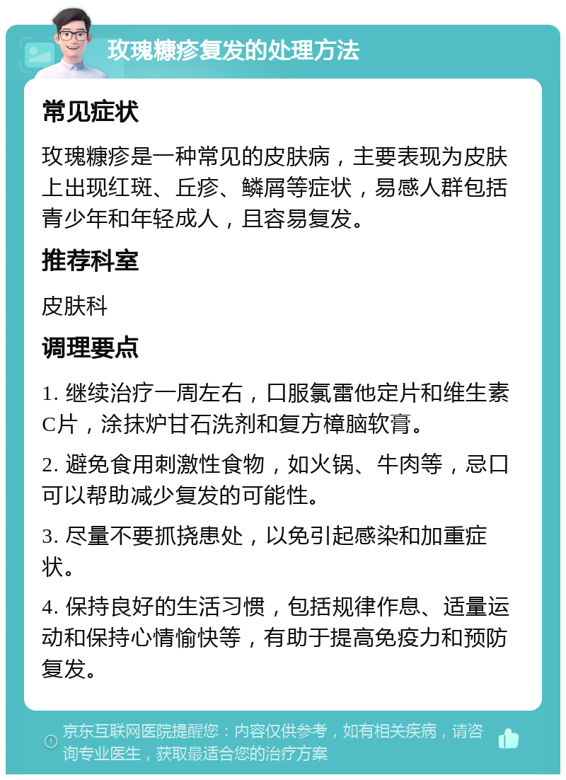 玫瑰糠疹复发的处理方法 常见症状 玫瑰糠疹是一种常见的皮肤病，主要表现为皮肤上出现红斑、丘疹、鳞屑等症状，易感人群包括青少年和年轻成人，且容易复发。 推荐科室 皮肤科 调理要点 1. 继续治疗一周左右，口服氯雷他定片和维生素C片，涂抹炉甘石洗剂和复方樟脑软膏。 2. 避免食用刺激性食物，如火锅、牛肉等，忌口可以帮助减少复发的可能性。 3. 尽量不要抓挠患处，以免引起感染和加重症状。 4. 保持良好的生活习惯，包括规律作息、适量运动和保持心情愉快等，有助于提高免疫力和预防复发。