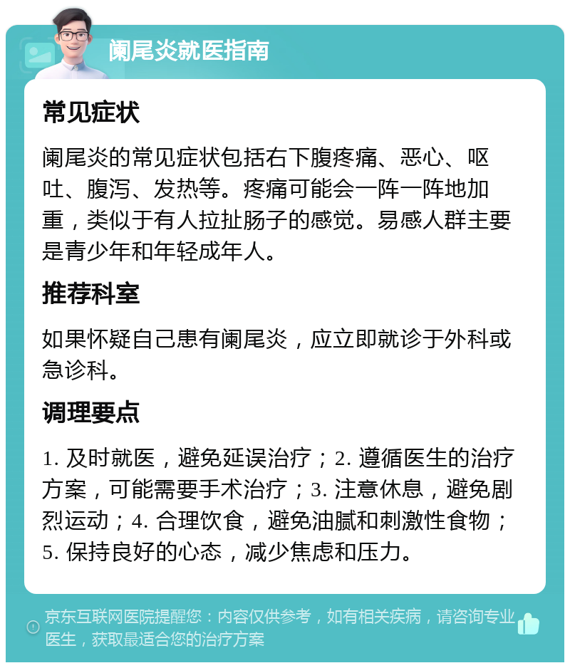 阑尾炎就医指南 常见症状 阑尾炎的常见症状包括右下腹疼痛、恶心、呕吐、腹泻、发热等。疼痛可能会一阵一阵地加重，类似于有人拉扯肠子的感觉。易感人群主要是青少年和年轻成年人。 推荐科室 如果怀疑自己患有阑尾炎，应立即就诊于外科或急诊科。 调理要点 1. 及时就医，避免延误治疗；2. 遵循医生的治疗方案，可能需要手术治疗；3. 注意休息，避免剧烈运动；4. 合理饮食，避免油腻和刺激性食物；5. 保持良好的心态，减少焦虑和压力。