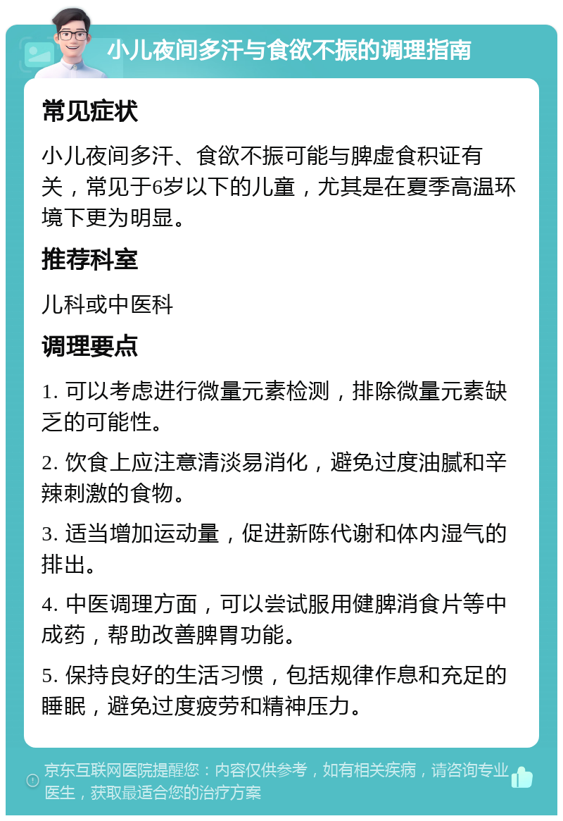 小儿夜间多汗与食欲不振的调理指南 常见症状 小儿夜间多汗、食欲不振可能与脾虚食积证有关，常见于6岁以下的儿童，尤其是在夏季高温环境下更为明显。 推荐科室 儿科或中医科 调理要点 1. 可以考虑进行微量元素检测，排除微量元素缺乏的可能性。 2. 饮食上应注意清淡易消化，避免过度油腻和辛辣刺激的食物。 3. 适当增加运动量，促进新陈代谢和体内湿气的排出。 4. 中医调理方面，可以尝试服用健脾消食片等中成药，帮助改善脾胃功能。 5. 保持良好的生活习惯，包括规律作息和充足的睡眠，避免过度疲劳和精神压力。