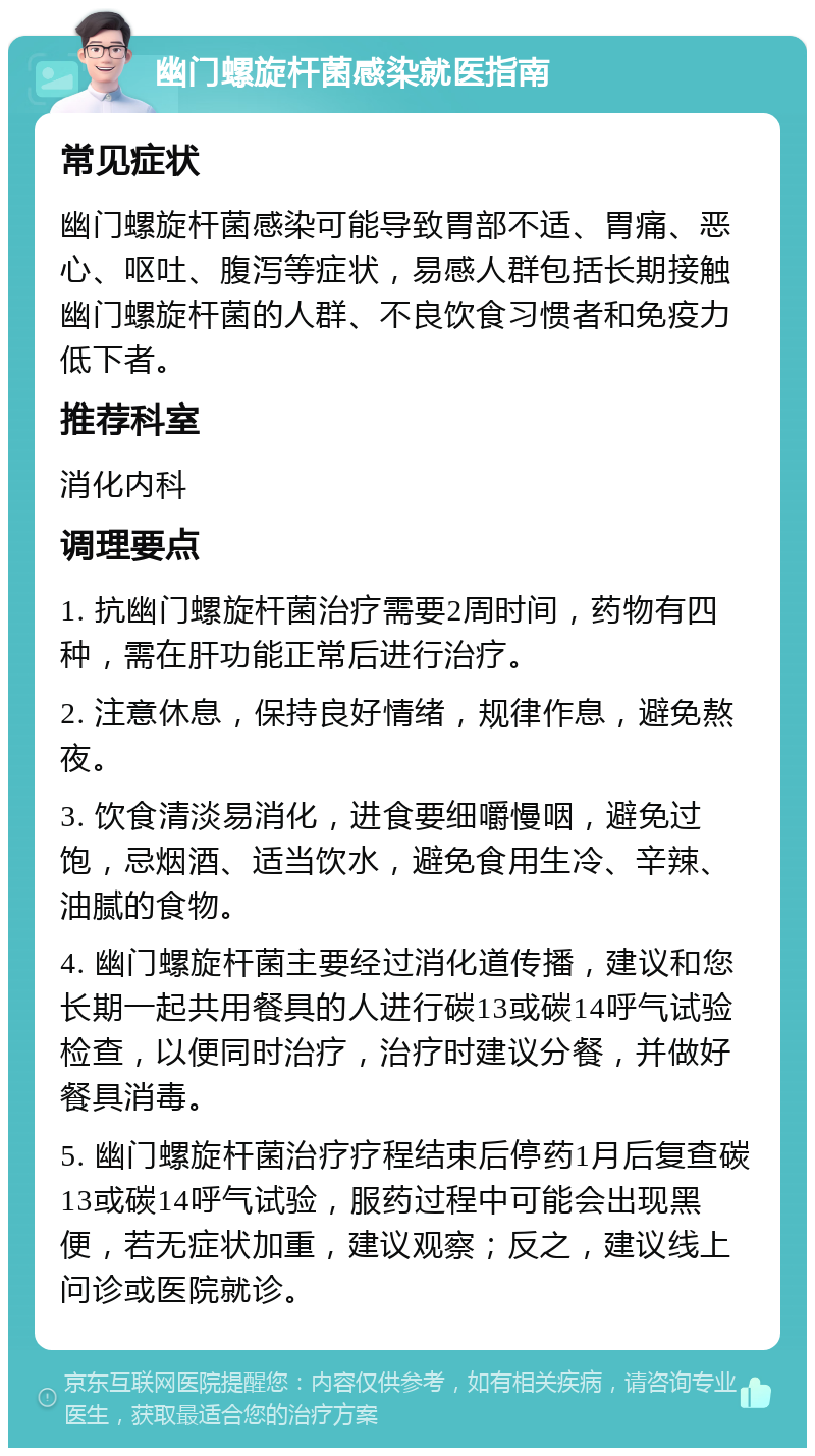 幽门螺旋杆菌感染就医指南 常见症状 幽门螺旋杆菌感染可能导致胃部不适、胃痛、恶心、呕吐、腹泻等症状，易感人群包括长期接触幽门螺旋杆菌的人群、不良饮食习惯者和免疫力低下者。 推荐科室 消化内科 调理要点 1. 抗幽门螺旋杆菌治疗需要2周时间，药物有四种，需在肝功能正常后进行治疗。 2. 注意休息，保持良好情绪，规律作息，避免熬夜。 3. 饮食清淡易消化，进食要细嚼慢咽，避免过饱，忌烟酒、适当饮水，避免食用生冷、辛辣、油腻的食物。 4. 幽门螺旋杆菌主要经过消化道传播，建议和您长期一起共用餐具的人进行碳13或碳14呼气试验检查，以便同时治疗，治疗时建议分餐，并做好餐具消毒。 5. 幽门螺旋杆菌治疗疗程结束后停药1月后复查碳13或碳14呼气试验，服药过程中可能会出现黑便，若无症状加重，建议观察；反之，建议线上问诊或医院就诊。