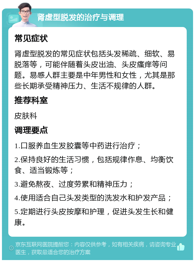 肾虚型脱发的治疗与调理 常见症状 肾虚型脱发的常见症状包括头发稀疏、细软、易脱落等，可能伴随着头皮出油、头皮瘙痒等问题。易感人群主要是中年男性和女性，尤其是那些长期承受精神压力、生活不规律的人群。 推荐科室 皮肤科 调理要点 1.口服养血生发胶囊等中药进行治疗； 2.保持良好的生活习惯，包括规律作息、均衡饮食、适当锻炼等； 3.避免熬夜、过度劳累和精神压力； 4.使用适合自己头发类型的洗发水和护发产品； 5.定期进行头皮按摩和护理，促进头发生长和健康。