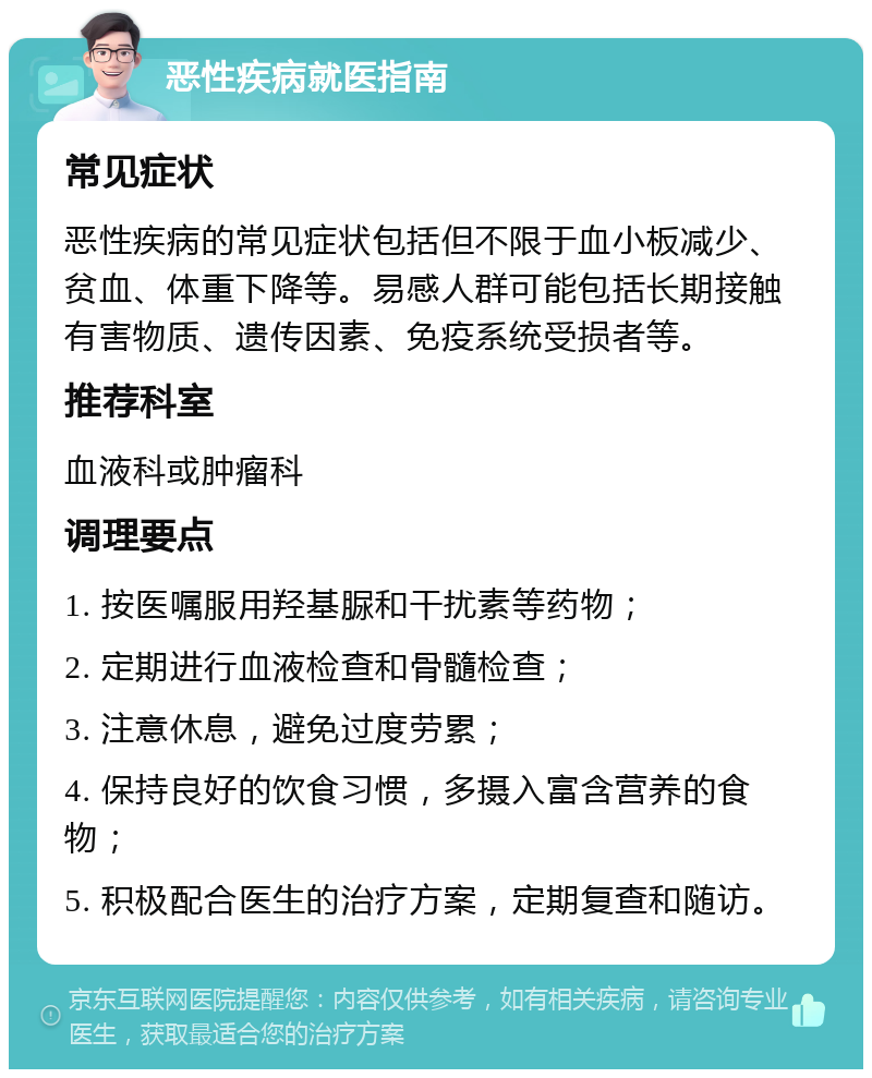 恶性疾病就医指南 常见症状 恶性疾病的常见症状包括但不限于血小板减少、贫血、体重下降等。易感人群可能包括长期接触有害物质、遗传因素、免疫系统受损者等。 推荐科室 血液科或肿瘤科 调理要点 1. 按医嘱服用羟基脲和干扰素等药物； 2. 定期进行血液检查和骨髓检查； 3. 注意休息，避免过度劳累； 4. 保持良好的饮食习惯，多摄入富含营养的食物； 5. 积极配合医生的治疗方案，定期复查和随访。