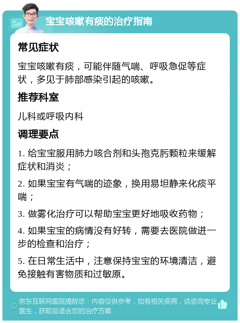 宝宝咳嗽有痰的治疗指南 常见症状 宝宝咳嗽有痰，可能伴随气喘、呼吸急促等症状，多见于肺部感染引起的咳嗽。 推荐科室 儿科或呼吸内科 调理要点 1. 给宝宝服用肺力咳合剂和头孢克肟颗粒来缓解症状和消炎； 2. 如果宝宝有气喘的迹象，换用易坦静来化痰平喘； 3. 做雾化治疗可以帮助宝宝更好地吸收药物； 4. 如果宝宝的病情没有好转，需要去医院做进一步的检查和治疗； 5. 在日常生活中，注意保持宝宝的环境清洁，避免接触有害物质和过敏原。