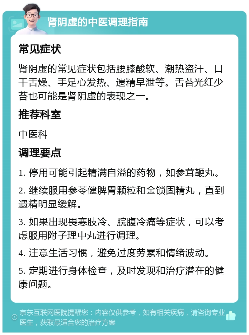 肾阴虚的中医调理指南 常见症状 肾阴虚的常见症状包括腰膝酸软、潮热盗汗、口干舌燥、手足心发热、遗精早泄等。舌苔光红少苔也可能是肾阴虚的表现之一。 推荐科室 中医科 调理要点 1. 停用可能引起精满自溢的药物，如参茸鞭丸。 2. 继续服用参苓健脾胃颗粒和金锁固精丸，直到遗精明显缓解。 3. 如果出现畏寒肢冷、脘腹冷痛等症状，可以考虑服用附子理中丸进行调理。 4. 注意生活习惯，避免过度劳累和情绪波动。 5. 定期进行身体检查，及时发现和治疗潜在的健康问题。