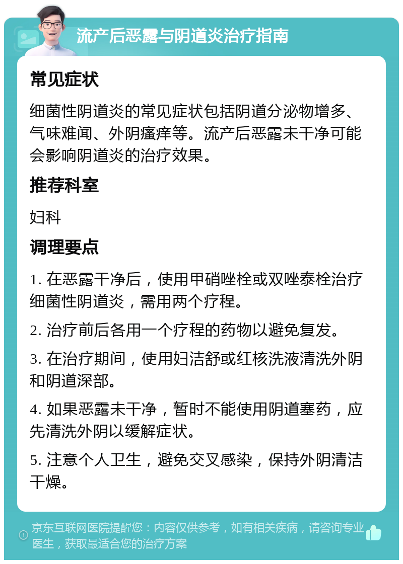 流产后恶露与阴道炎治疗指南 常见症状 细菌性阴道炎的常见症状包括阴道分泌物增多、气味难闻、外阴瘙痒等。流产后恶露未干净可能会影响阴道炎的治疗效果。 推荐科室 妇科 调理要点 1. 在恶露干净后，使用甲硝唑栓或双唑泰栓治疗细菌性阴道炎，需用两个疗程。 2. 治疗前后各用一个疗程的药物以避免复发。 3. 在治疗期间，使用妇洁舒或红核洗液清洗外阴和阴道深部。 4. 如果恶露未干净，暂时不能使用阴道塞药，应先清洗外阴以缓解症状。 5. 注意个人卫生，避免交叉感染，保持外阴清洁干燥。