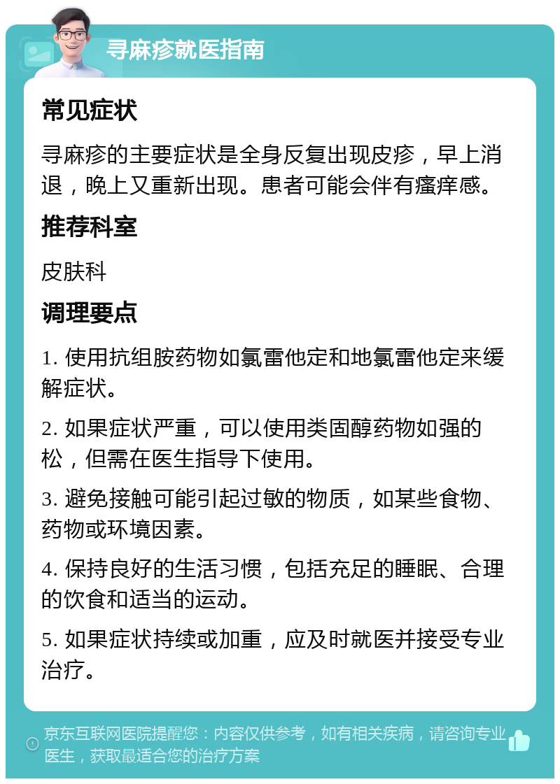 寻麻疹就医指南 常见症状 寻麻疹的主要症状是全身反复出现皮疹，早上消退，晚上又重新出现。患者可能会伴有瘙痒感。 推荐科室 皮肤科 调理要点 1. 使用抗组胺药物如氯雷他定和地氯雷他定来缓解症状。 2. 如果症状严重，可以使用类固醇药物如强的松，但需在医生指导下使用。 3. 避免接触可能引起过敏的物质，如某些食物、药物或环境因素。 4. 保持良好的生活习惯，包括充足的睡眠、合理的饮食和适当的运动。 5. 如果症状持续或加重，应及时就医并接受专业治疗。