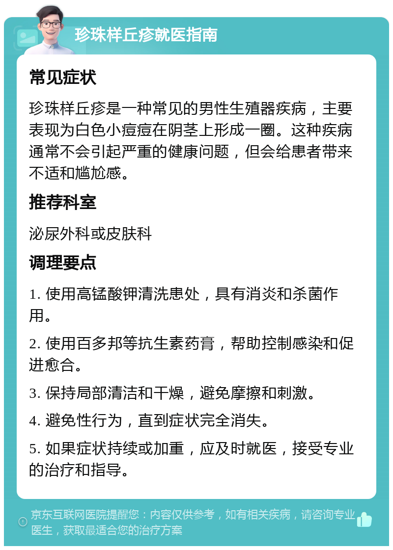 珍珠样丘疹就医指南 常见症状 珍珠样丘疹是一种常见的男性生殖器疾病，主要表现为白色小痘痘在阴茎上形成一圈。这种疾病通常不会引起严重的健康问题，但会给患者带来不适和尴尬感。 推荐科室 泌尿外科或皮肤科 调理要点 1. 使用高锰酸钾清洗患处，具有消炎和杀菌作用。 2. 使用百多邦等抗生素药膏，帮助控制感染和促进愈合。 3. 保持局部清洁和干燥，避免摩擦和刺激。 4. 避免性行为，直到症状完全消失。 5. 如果症状持续或加重，应及时就医，接受专业的治疗和指导。