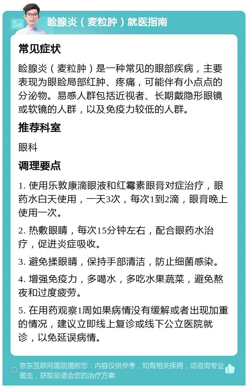 睑腺炎（麦粒肿）就医指南 常见症状 睑腺炎（麦粒肿）是一种常见的眼部疾病，主要表现为眼睑局部红肿、疼痛，可能伴有小点点的分泌物。易感人群包括近视者、长期戴隐形眼镜或软镜的人群，以及免疫力较低的人群。 推荐科室 眼科 调理要点 1. 使用乐敦康滴眼液和红霉素眼膏对症治疗，眼药水白天使用，一天3次，每次1到2滴，眼膏晚上使用一次。 2. 热敷眼睛，每次15分钟左右，配合眼药水治疗，促进炎症吸收。 3. 避免揉眼睛，保持手部清洁，防止细菌感染。 4. 增强免疫力，多喝水，多吃水果蔬菜，避免熬夜和过度疲劳。 5. 在用药观察1周如果病情没有缓解或者出现加重的情况，建议立即线上复诊或线下公立医院就诊，以免延误病情。