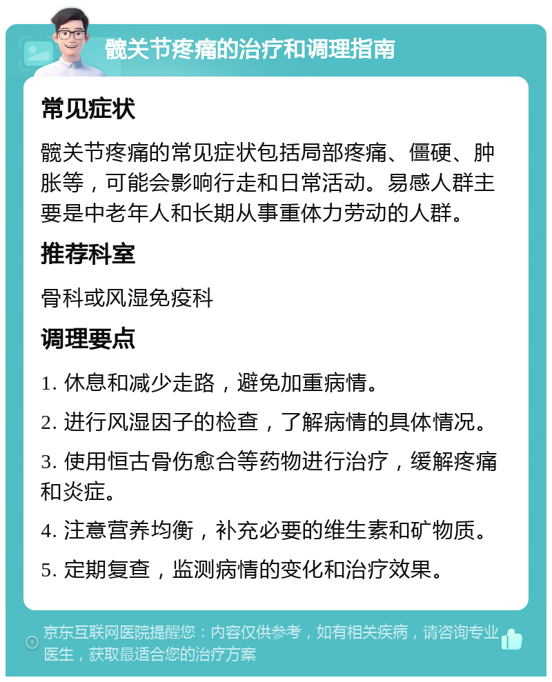 髋关节疼痛的治疗和调理指南 常见症状 髋关节疼痛的常见症状包括局部疼痛、僵硬、肿胀等，可能会影响行走和日常活动。易感人群主要是中老年人和长期从事重体力劳动的人群。 推荐科室 骨科或风湿免疫科 调理要点 1. 休息和减少走路，避免加重病情。 2. 进行风湿因子的检查，了解病情的具体情况。 3. 使用恒古骨伤愈合等药物进行治疗，缓解疼痛和炎症。 4. 注意营养均衡，补充必要的维生素和矿物质。 5. 定期复查，监测病情的变化和治疗效果。