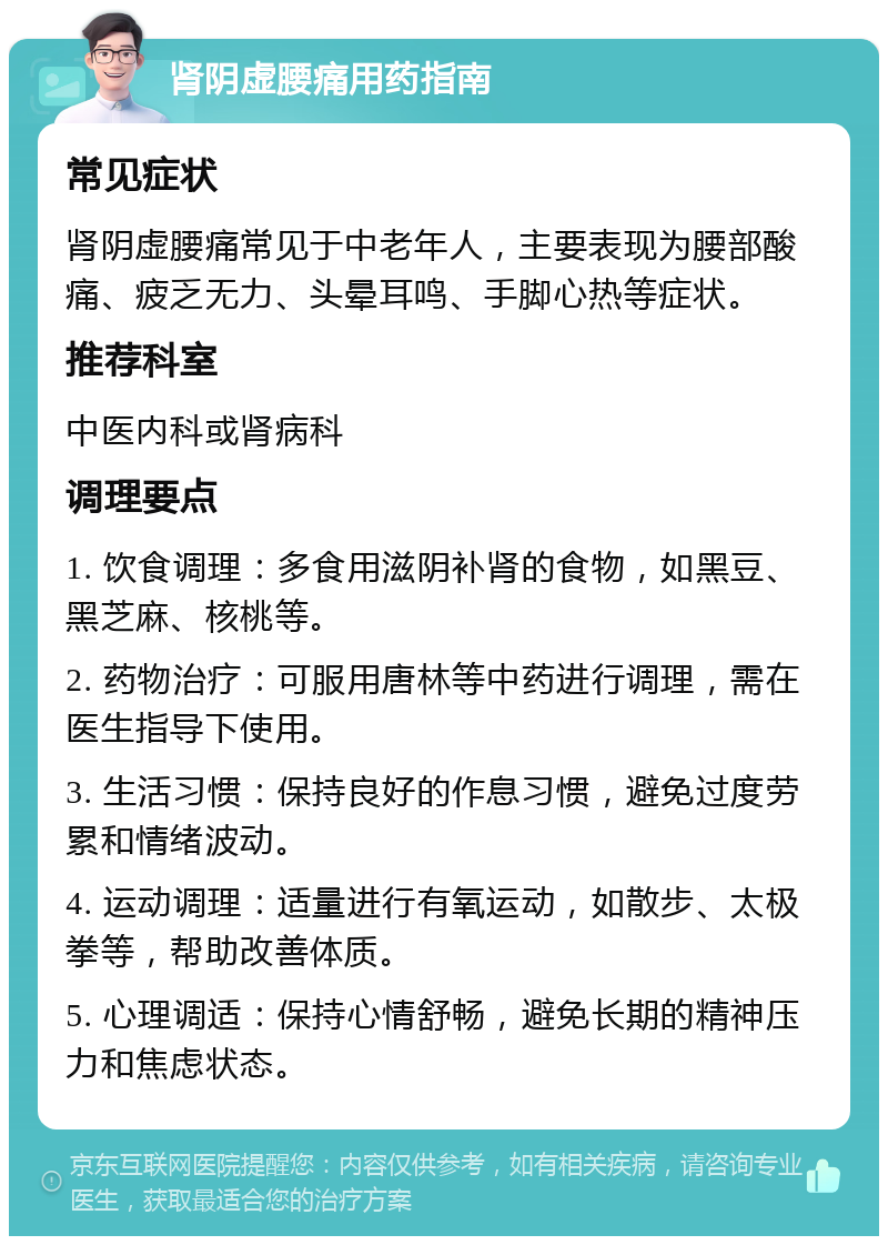 肾阴虚腰痛用药指南 常见症状 肾阴虚腰痛常见于中老年人，主要表现为腰部酸痛、疲乏无力、头晕耳鸣、手脚心热等症状。 推荐科室 中医内科或肾病科 调理要点 1. 饮食调理：多食用滋阴补肾的食物，如黑豆、黑芝麻、核桃等。 2. 药物治疗：可服用唐林等中药进行调理，需在医生指导下使用。 3. 生活习惯：保持良好的作息习惯，避免过度劳累和情绪波动。 4. 运动调理：适量进行有氧运动，如散步、太极拳等，帮助改善体质。 5. 心理调适：保持心情舒畅，避免长期的精神压力和焦虑状态。