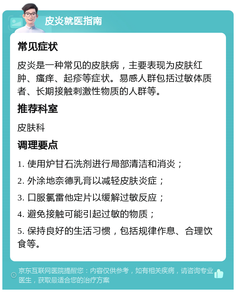 皮炎就医指南 常见症状 皮炎是一种常见的皮肤病，主要表现为皮肤红肿、瘙痒、起疹等症状。易感人群包括过敏体质者、长期接触刺激性物质的人群等。 推荐科室 皮肤科 调理要点 1. 使用炉甘石洗剂进行局部清洁和消炎； 2. 外涂地奈德乳膏以减轻皮肤炎症； 3. 口服氯雷他定片以缓解过敏反应； 4. 避免接触可能引起过敏的物质； 5. 保持良好的生活习惯，包括规律作息、合理饮食等。