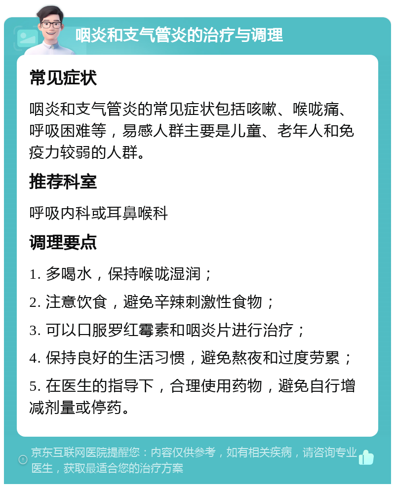 咽炎和支气管炎的治疗与调理 常见症状 咽炎和支气管炎的常见症状包括咳嗽、喉咙痛、呼吸困难等，易感人群主要是儿童、老年人和免疫力较弱的人群。 推荐科室 呼吸内科或耳鼻喉科 调理要点 1. 多喝水，保持喉咙湿润； 2. 注意饮食，避免辛辣刺激性食物； 3. 可以口服罗红霉素和咽炎片进行治疗； 4. 保持良好的生活习惯，避免熬夜和过度劳累； 5. 在医生的指导下，合理使用药物，避免自行增减剂量或停药。