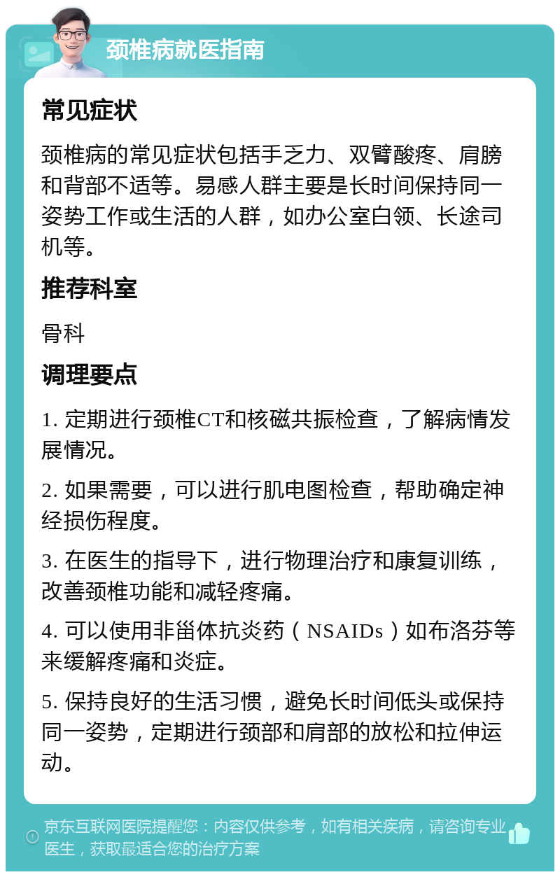 颈椎病就医指南 常见症状 颈椎病的常见症状包括手乏力、双臂酸疼、肩膀和背部不适等。易感人群主要是长时间保持同一姿势工作或生活的人群，如办公室白领、长途司机等。 推荐科室 骨科 调理要点 1. 定期进行颈椎CT和核磁共振检查，了解病情发展情况。 2. 如果需要，可以进行肌电图检查，帮助确定神经损伤程度。 3. 在医生的指导下，进行物理治疗和康复训练，改善颈椎功能和减轻疼痛。 4. 可以使用非甾体抗炎药（NSAIDs）如布洛芬等来缓解疼痛和炎症。 5. 保持良好的生活习惯，避免长时间低头或保持同一姿势，定期进行颈部和肩部的放松和拉伸运动。