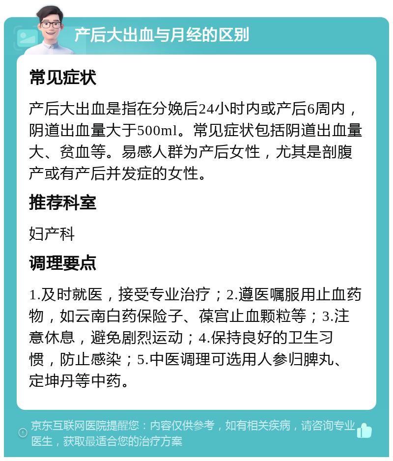 产后大出血与月经的区别 常见症状 产后大出血是指在分娩后24小时内或产后6周内，阴道出血量大于500ml。常见症状包括阴道出血量大、贫血等。易感人群为产后女性，尤其是剖腹产或有产后并发症的女性。 推荐科室 妇产科 调理要点 1.及时就医，接受专业治疗；2.遵医嘱服用止血药物，如云南白药保险子、葆宫止血颗粒等；3.注意休息，避免剧烈运动；4.保持良好的卫生习惯，防止感染；5.中医调理可选用人参归脾丸、定坤丹等中药。