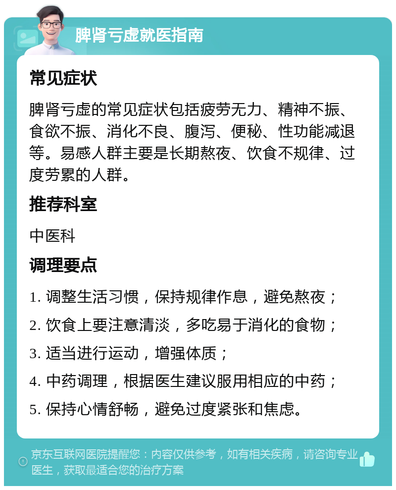 脾肾亏虚就医指南 常见症状 脾肾亏虚的常见症状包括疲劳无力、精神不振、食欲不振、消化不良、腹泻、便秘、性功能减退等。易感人群主要是长期熬夜、饮食不规律、过度劳累的人群。 推荐科室 中医科 调理要点 1. 调整生活习惯，保持规律作息，避免熬夜； 2. 饮食上要注意清淡，多吃易于消化的食物； 3. 适当进行运动，增强体质； 4. 中药调理，根据医生建议服用相应的中药； 5. 保持心情舒畅，避免过度紧张和焦虑。