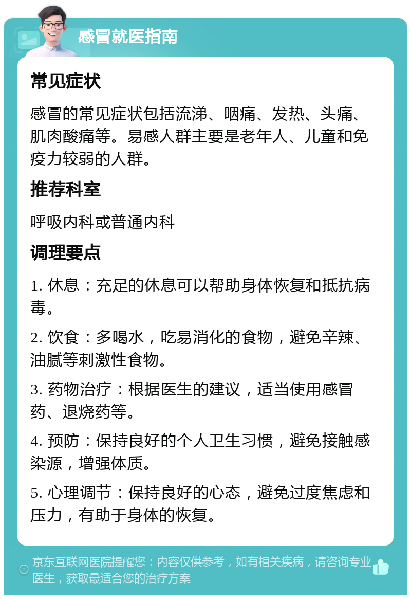 感冒就医指南 常见症状 感冒的常见症状包括流涕、咽痛、发热、头痛、肌肉酸痛等。易感人群主要是老年人、儿童和免疫力较弱的人群。 推荐科室 呼吸内科或普通内科 调理要点 1. 休息：充足的休息可以帮助身体恢复和抵抗病毒。 2. 饮食：多喝水，吃易消化的食物，避免辛辣、油腻等刺激性食物。 3. 药物治疗：根据医生的建议，适当使用感冒药、退烧药等。 4. 预防：保持良好的个人卫生习惯，避免接触感染源，增强体质。 5. 心理调节：保持良好的心态，避免过度焦虑和压力，有助于身体的恢复。