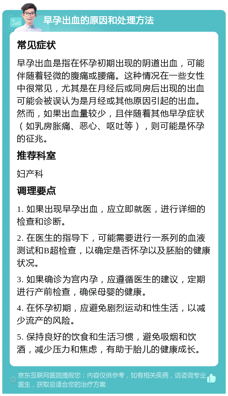 早孕出血的原因和处理方法 常见症状 早孕出血是指在怀孕初期出现的阴道出血，可能伴随着轻微的腹痛或腰痛。这种情况在一些女性中很常见，尤其是在月经后或同房后出现的出血可能会被误认为是月经或其他原因引起的出血。然而，如果出血量较少，且伴随着其他早孕症状（如乳房胀痛、恶心、呕吐等），则可能是怀孕的征兆。 推荐科室 妇产科 调理要点 1. 如果出现早孕出血，应立即就医，进行详细的检查和诊断。 2. 在医生的指导下，可能需要进行一系列的血液测试和B超检查，以确定是否怀孕以及胚胎的健康状况。 3. 如果确诊为宫内孕，应遵循医生的建议，定期进行产前检查，确保母婴的健康。 4. 在怀孕初期，应避免剧烈运动和性生活，以减少流产的风险。 5. 保持良好的饮食和生活习惯，避免吸烟和饮酒，减少压力和焦虑，有助于胎儿的健康成长。