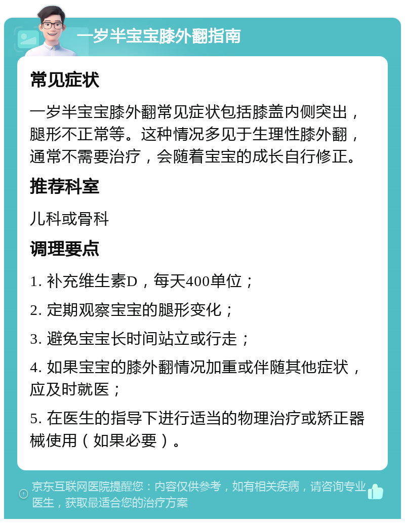 一岁半宝宝膝外翻指南 常见症状 一岁半宝宝膝外翻常见症状包括膝盖内侧突出，腿形不正常等。这种情况多见于生理性膝外翻，通常不需要治疗，会随着宝宝的成长自行修正。 推荐科室 儿科或骨科 调理要点 1. 补充维生素D，每天400单位； 2. 定期观察宝宝的腿形变化； 3. 避免宝宝长时间站立或行走； 4. 如果宝宝的膝外翻情况加重或伴随其他症状，应及时就医； 5. 在医生的指导下进行适当的物理治疗或矫正器械使用（如果必要）。