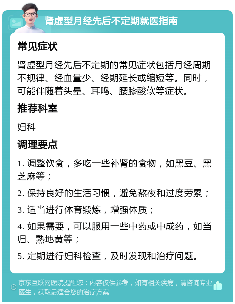 肾虚型月经先后不定期就医指南 常见症状 肾虚型月经先后不定期的常见症状包括月经周期不规律、经血量少、经期延长或缩短等。同时，可能伴随着头晕、耳鸣、腰膝酸软等症状。 推荐科室 妇科 调理要点 1. 调整饮食，多吃一些补肾的食物，如黑豆、黑芝麻等； 2. 保持良好的生活习惯，避免熬夜和过度劳累； 3. 适当进行体育锻炼，增强体质； 4. 如果需要，可以服用一些中药或中成药，如当归、熟地黄等； 5. 定期进行妇科检查，及时发现和治疗问题。