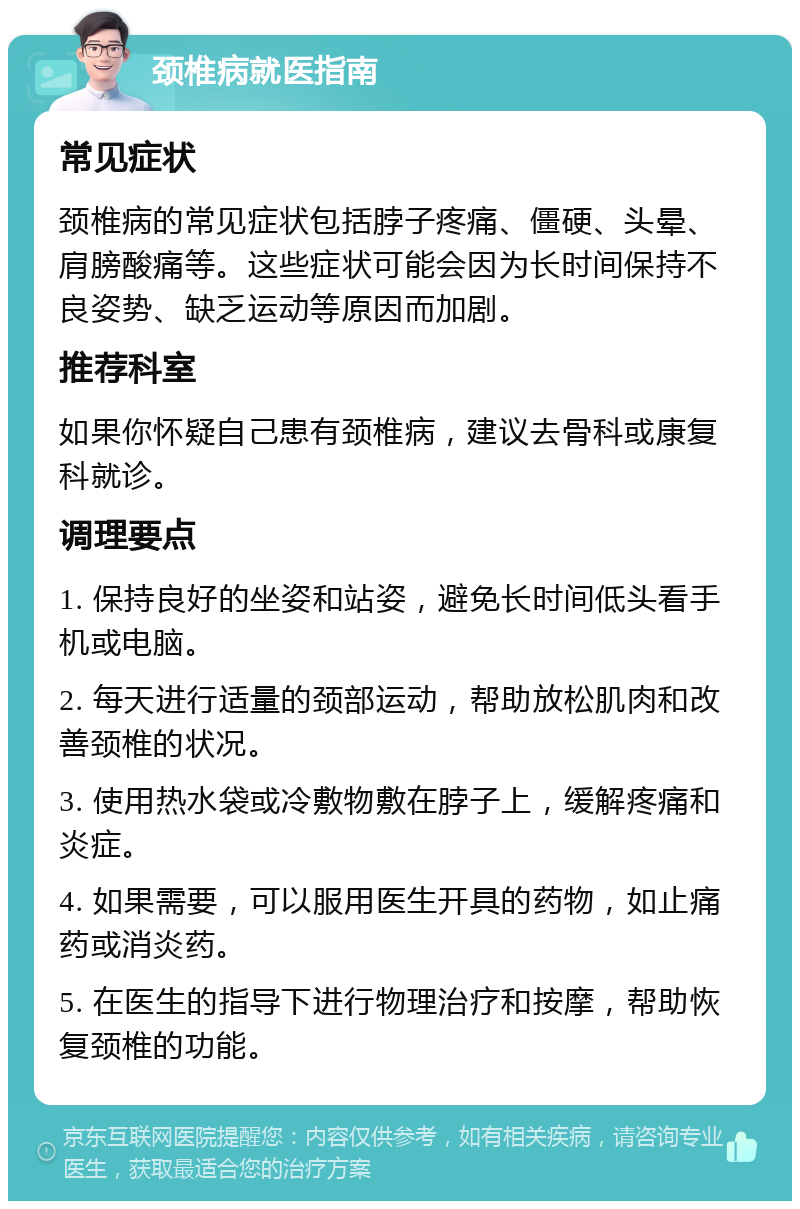 颈椎病就医指南 常见症状 颈椎病的常见症状包括脖子疼痛、僵硬、头晕、肩膀酸痛等。这些症状可能会因为长时间保持不良姿势、缺乏运动等原因而加剧。 推荐科室 如果你怀疑自己患有颈椎病，建议去骨科或康复科就诊。 调理要点 1. 保持良好的坐姿和站姿，避免长时间低头看手机或电脑。 2. 每天进行适量的颈部运动，帮助放松肌肉和改善颈椎的状况。 3. 使用热水袋或冷敷物敷在脖子上，缓解疼痛和炎症。 4. 如果需要，可以服用医生开具的药物，如止痛药或消炎药。 5. 在医生的指导下进行物理治疗和按摩，帮助恢复颈椎的功能。