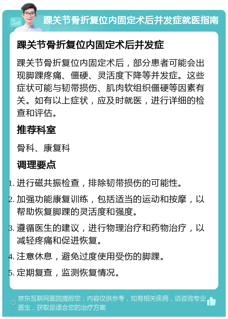 踝关节骨折复位内固定术后并发症就医指南 踝关节骨折复位内固定术后并发症 踝关节骨折复位内固定术后，部分患者可能会出现脚踝疼痛、僵硬、灵活度下降等并发症。这些症状可能与韧带损伤、肌肉软组织僵硬等因素有关。如有以上症状，应及时就医，进行详细的检查和评估。 推荐科室 骨科、康复科 调理要点 进行磁共振检查，排除韧带损伤的可能性。 加强功能康复训练，包括适当的运动和按摩，以帮助恢复脚踝的灵活度和强度。 遵循医生的建议，进行物理治疗和药物治疗，以减轻疼痛和促进恢复。 注意休息，避免过度使用受伤的脚踝。 定期复查，监测恢复情况。