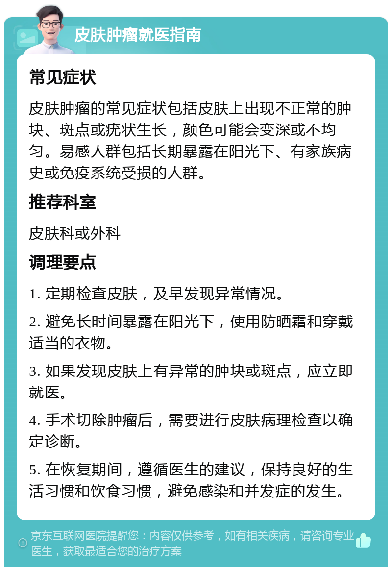 皮肤肿瘤就医指南 常见症状 皮肤肿瘤的常见症状包括皮肤上出现不正常的肿块、斑点或疣状生长，颜色可能会变深或不均匀。易感人群包括长期暴露在阳光下、有家族病史或免疫系统受损的人群。 推荐科室 皮肤科或外科 调理要点 1. 定期检查皮肤，及早发现异常情况。 2. 避免长时间暴露在阳光下，使用防晒霜和穿戴适当的衣物。 3. 如果发现皮肤上有异常的肿块或斑点，应立即就医。 4. 手术切除肿瘤后，需要进行皮肤病理检查以确定诊断。 5. 在恢复期间，遵循医生的建议，保持良好的生活习惯和饮食习惯，避免感染和并发症的发生。