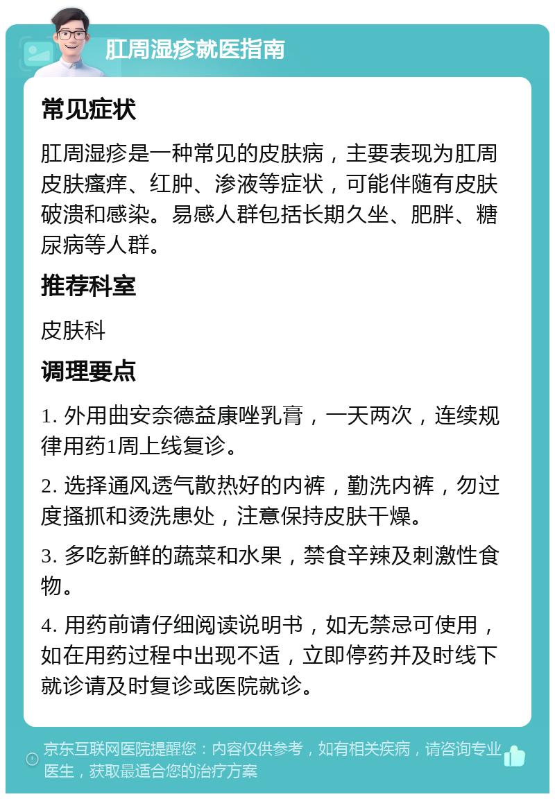 肛周湿疹就医指南 常见症状 肛周湿疹是一种常见的皮肤病，主要表现为肛周皮肤瘙痒、红肿、渗液等症状，可能伴随有皮肤破溃和感染。易感人群包括长期久坐、肥胖、糖尿病等人群。 推荐科室 皮肤科 调理要点 1. 外用曲安奈德益康唑乳膏，一天两次，连续规律用药1周上线复诊。 2. 选择通风透气散热好的内裤，勤洗内裤，勿过度搔抓和烫洗患处，注意保持皮肤干燥。 3. 多吃新鲜的蔬菜和水果，禁食辛辣及刺激性食物。 4. 用药前请仔细阅读说明书，如无禁忌可使用，如在用药过程中出现不适，立即停药并及时线下就诊请及时复诊或医院就诊。