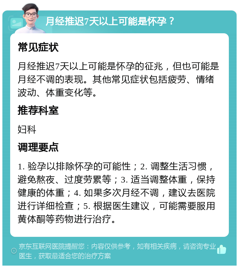 月经推迟7天以上可能是怀孕？ 常见症状 月经推迟7天以上可能是怀孕的征兆，但也可能是月经不调的表现。其他常见症状包括疲劳、情绪波动、体重变化等。 推荐科室 妇科 调理要点 1. 验孕以排除怀孕的可能性；2. 调整生活习惯，避免熬夜、过度劳累等；3. 适当调整体重，保持健康的体重；4. 如果多次月经不调，建议去医院进行详细检查；5. 根据医生建议，可能需要服用黄体酮等药物进行治疗。