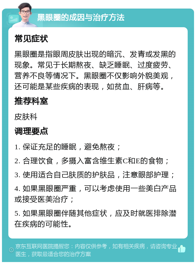 黑眼圈的成因与治疗方法 常见症状 黑眼圈是指眼周皮肤出现的暗沉、发青或发黑的现象。常见于长期熬夜、缺乏睡眠、过度疲劳、营养不良等情况下。黑眼圈不仅影响外貌美观，还可能是某些疾病的表现，如贫血、肝病等。 推荐科室 皮肤科 调理要点 1. 保证充足的睡眠，避免熬夜； 2. 合理饮食，多摄入富含维生素C和E的食物； 3. 使用适合自己肤质的护肤品，注意眼部护理； 4. 如果黑眼圈严重，可以考虑使用一些美白产品或接受医美治疗； 5. 如果黑眼圈伴随其他症状，应及时就医排除潜在疾病的可能性。