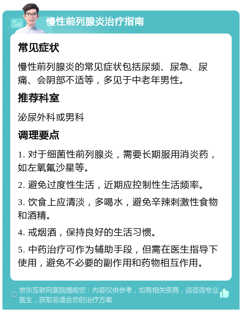 慢性前列腺炎治疗指南 常见症状 慢性前列腺炎的常见症状包括尿频、尿急、尿痛、会阴部不适等，多见于中老年男性。 推荐科室 泌尿外科或男科 调理要点 1. 对于细菌性前列腺炎，需要长期服用消炎药，如左氧氟沙星等。 2. 避免过度性生活，近期应控制性生活频率。 3. 饮食上应清淡，多喝水，避免辛辣刺激性食物和酒精。 4. 戒烟酒，保持良好的生活习惯。 5. 中药治疗可作为辅助手段，但需在医生指导下使用，避免不必要的副作用和药物相互作用。