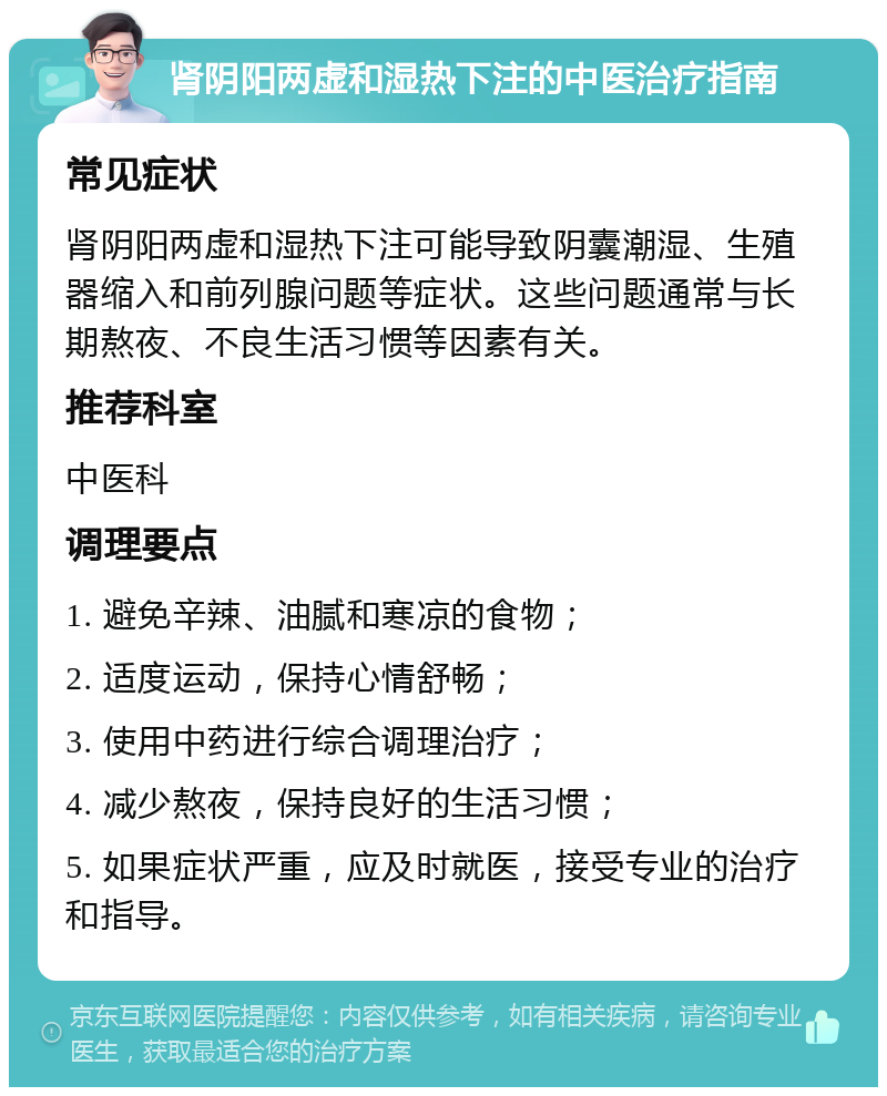 肾阴阳两虚和湿热下注的中医治疗指南 常见症状 肾阴阳两虚和湿热下注可能导致阴囊潮湿、生殖器缩入和前列腺问题等症状。这些问题通常与长期熬夜、不良生活习惯等因素有关。 推荐科室 中医科 调理要点 1. 避免辛辣、油腻和寒凉的食物； 2. 适度运动，保持心情舒畅； 3. 使用中药进行综合调理治疗； 4. 减少熬夜，保持良好的生活习惯； 5. 如果症状严重，应及时就医，接受专业的治疗和指导。