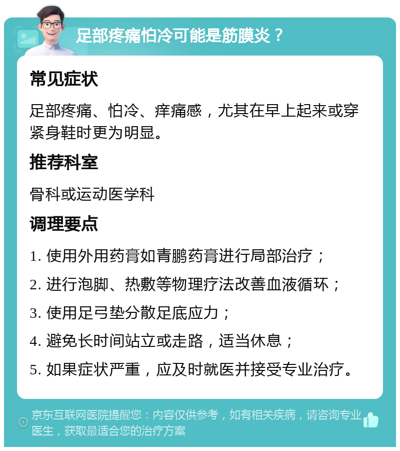 足部疼痛怕冷可能是筋膜炎？ 常见症状 足部疼痛、怕冷、痒痛感，尤其在早上起来或穿紧身鞋时更为明显。 推荐科室 骨科或运动医学科 调理要点 1. 使用外用药膏如青鹏药膏进行局部治疗； 2. 进行泡脚、热敷等物理疗法改善血液循环； 3. 使用足弓垫分散足底应力； 4. 避免长时间站立或走路，适当休息； 5. 如果症状严重，应及时就医并接受专业治疗。