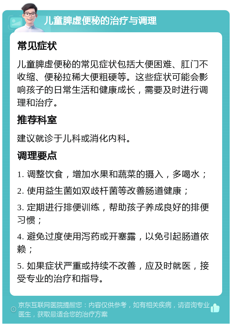 儿童脾虚便秘的治疗与调理 常见症状 儿童脾虚便秘的常见症状包括大便困难、肛门不收缩、便秘拉稀大便粗硬等。这些症状可能会影响孩子的日常生活和健康成长，需要及时进行调理和治疗。 推荐科室 建议就诊于儿科或消化内科。 调理要点 1. 调整饮食，增加水果和蔬菜的摄入，多喝水； 2. 使用益生菌如双歧杆菌等改善肠道健康； 3. 定期进行排便训练，帮助孩子养成良好的排便习惯； 4. 避免过度使用泻药或开塞露，以免引起肠道依赖； 5. 如果症状严重或持续不改善，应及时就医，接受专业的治疗和指导。