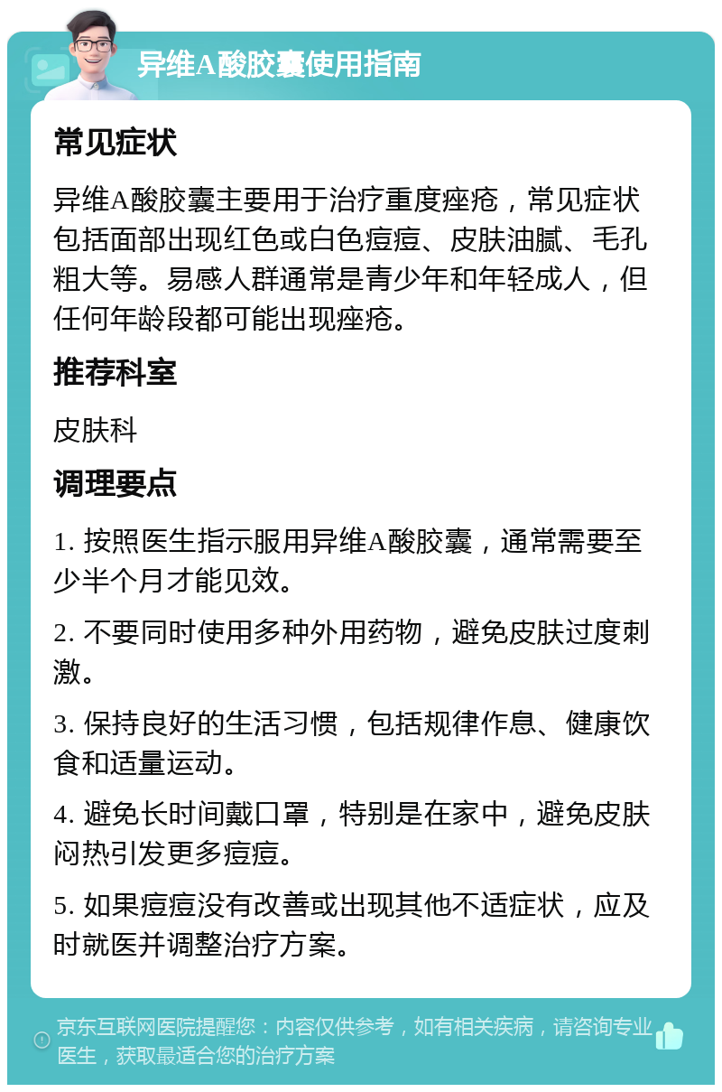 异维A酸胶囊使用指南 常见症状 异维A酸胶囊主要用于治疗重度痤疮，常见症状包括面部出现红色或白色痘痘、皮肤油腻、毛孔粗大等。易感人群通常是青少年和年轻成人，但任何年龄段都可能出现痤疮。 推荐科室 皮肤科 调理要点 1. 按照医生指示服用异维A酸胶囊，通常需要至少半个月才能见效。 2. 不要同时使用多种外用药物，避免皮肤过度刺激。 3. 保持良好的生活习惯，包括规律作息、健康饮食和适量运动。 4. 避免长时间戴口罩，特别是在家中，避免皮肤闷热引发更多痘痘。 5. 如果痘痘没有改善或出现其他不适症状，应及时就医并调整治疗方案。