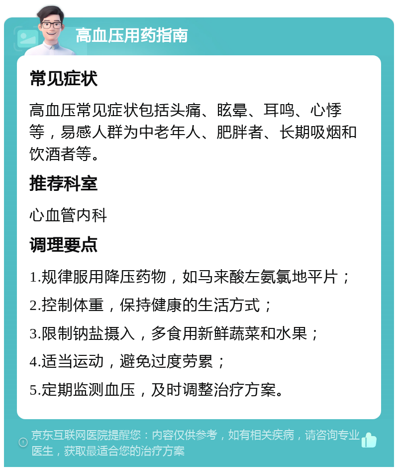 高血压用药指南 常见症状 高血压常见症状包括头痛、眩晕、耳鸣、心悸等，易感人群为中老年人、肥胖者、长期吸烟和饮酒者等。 推荐科室 心血管内科 调理要点 1.规律服用降压药物，如马来酸左氨氯地平片； 2.控制体重，保持健康的生活方式； 3.限制钠盐摄入，多食用新鲜蔬菜和水果； 4.适当运动，避免过度劳累； 5.定期监测血压，及时调整治疗方案。