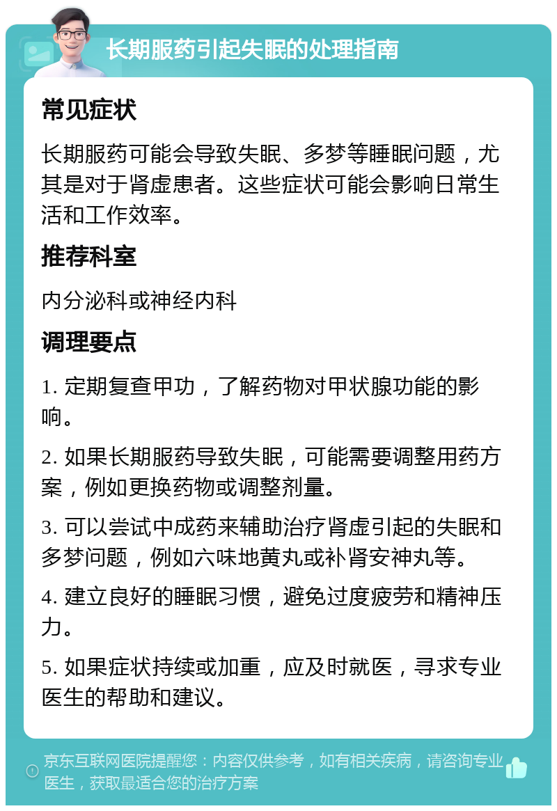 长期服药引起失眠的处理指南 常见症状 长期服药可能会导致失眠、多梦等睡眠问题，尤其是对于肾虚患者。这些症状可能会影响日常生活和工作效率。 推荐科室 内分泌科或神经内科 调理要点 1. 定期复查甲功，了解药物对甲状腺功能的影响。 2. 如果长期服药导致失眠，可能需要调整用药方案，例如更换药物或调整剂量。 3. 可以尝试中成药来辅助治疗肾虚引起的失眠和多梦问题，例如六味地黄丸或补肾安神丸等。 4. 建立良好的睡眠习惯，避免过度疲劳和精神压力。 5. 如果症状持续或加重，应及时就医，寻求专业医生的帮助和建议。