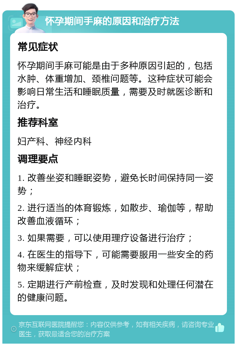 怀孕期间手麻的原因和治疗方法 常见症状 怀孕期间手麻可能是由于多种原因引起的，包括水肿、体重增加、颈椎问题等。这种症状可能会影响日常生活和睡眠质量，需要及时就医诊断和治疗。 推荐科室 妇产科、神经内科 调理要点 1. 改善坐姿和睡眠姿势，避免长时间保持同一姿势； 2. 进行适当的体育锻炼，如散步、瑜伽等，帮助改善血液循环； 3. 如果需要，可以使用理疗设备进行治疗； 4. 在医生的指导下，可能需要服用一些安全的药物来缓解症状； 5. 定期进行产前检查，及时发现和处理任何潜在的健康问题。