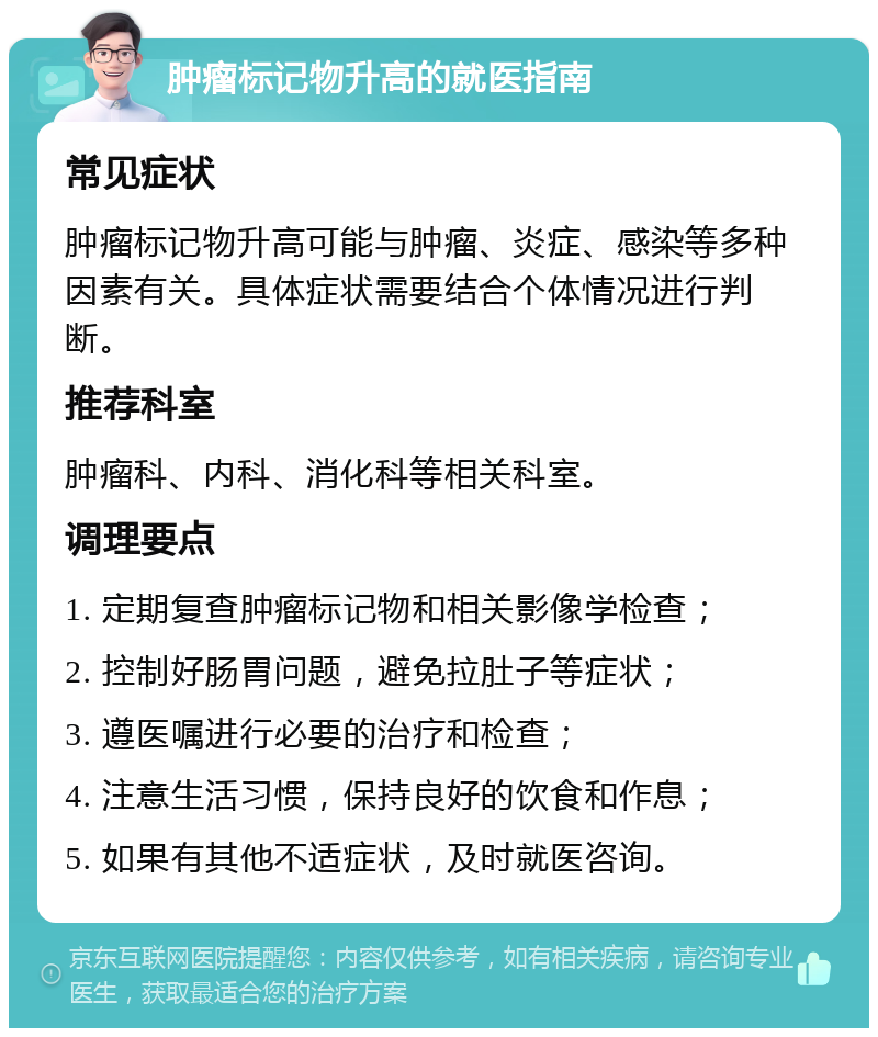 肿瘤标记物升高的就医指南 常见症状 肿瘤标记物升高可能与肿瘤、炎症、感染等多种因素有关。具体症状需要结合个体情况进行判断。 推荐科室 肿瘤科、内科、消化科等相关科室。 调理要点 1. 定期复查肿瘤标记物和相关影像学检查； 2. 控制好肠胃问题，避免拉肚子等症状； 3. 遵医嘱进行必要的治疗和检查； 4. 注意生活习惯，保持良好的饮食和作息； 5. 如果有其他不适症状，及时就医咨询。