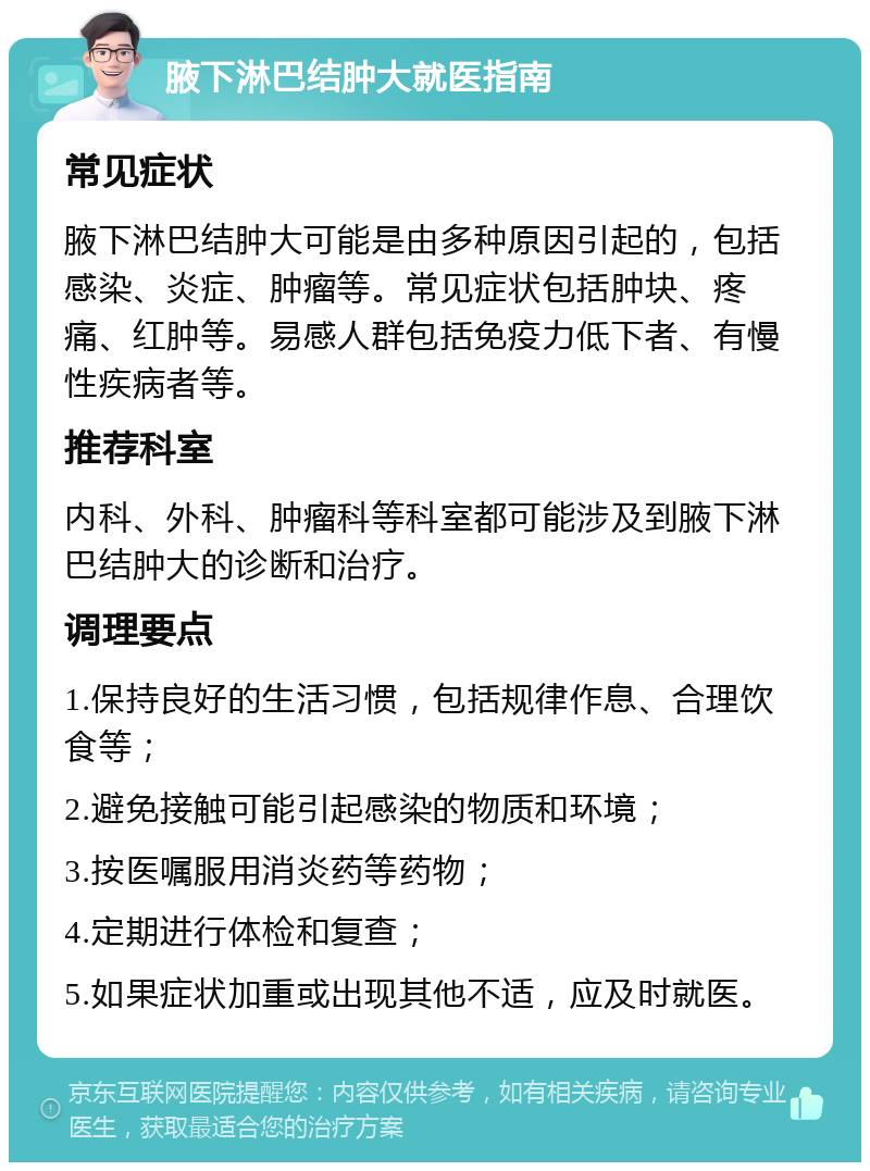 腋下淋巴结肿大就医指南 常见症状 腋下淋巴结肿大可能是由多种原因引起的，包括感染、炎症、肿瘤等。常见症状包括肿块、疼痛、红肿等。易感人群包括免疫力低下者、有慢性疾病者等。 推荐科室 内科、外科、肿瘤科等科室都可能涉及到腋下淋巴结肿大的诊断和治疗。 调理要点 1.保持良好的生活习惯，包括规律作息、合理饮食等； 2.避免接触可能引起感染的物质和环境； 3.按医嘱服用消炎药等药物； 4.定期进行体检和复查； 5.如果症状加重或出现其他不适，应及时就医。