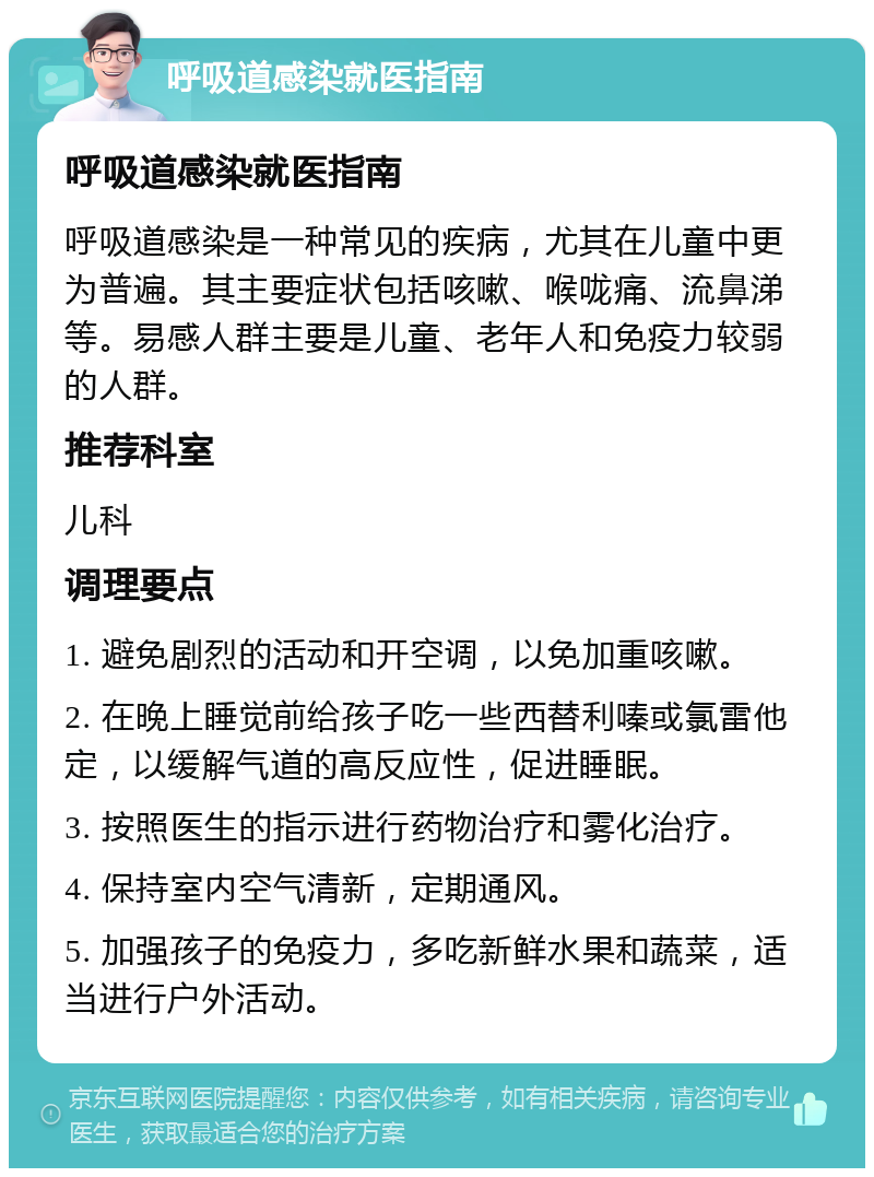 呼吸道感染就医指南 呼吸道感染就医指南 呼吸道感染是一种常见的疾病，尤其在儿童中更为普遍。其主要症状包括咳嗽、喉咙痛、流鼻涕等。易感人群主要是儿童、老年人和免疫力较弱的人群。 推荐科室 儿科 调理要点 1. 避免剧烈的活动和开空调，以免加重咳嗽。 2. 在晚上睡觉前给孩子吃一些西替利嗪或氯雷他定，以缓解气道的高反应性，促进睡眠。 3. 按照医生的指示进行药物治疗和雾化治疗。 4. 保持室内空气清新，定期通风。 5. 加强孩子的免疫力，多吃新鲜水果和蔬菜，适当进行户外活动。