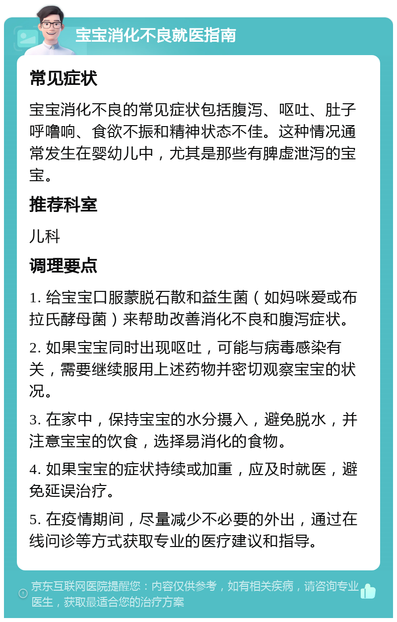 宝宝消化不良就医指南 常见症状 宝宝消化不良的常见症状包括腹泻、呕吐、肚子呼噜响、食欲不振和精神状态不佳。这种情况通常发生在婴幼儿中，尤其是那些有脾虚泄泻的宝宝。 推荐科室 儿科 调理要点 1. 给宝宝口服蒙脱石散和益生菌（如妈咪爱或布拉氏酵母菌）来帮助改善消化不良和腹泻症状。 2. 如果宝宝同时出现呕吐，可能与病毒感染有关，需要继续服用上述药物并密切观察宝宝的状况。 3. 在家中，保持宝宝的水分摄入，避免脱水，并注意宝宝的饮食，选择易消化的食物。 4. 如果宝宝的症状持续或加重，应及时就医，避免延误治疗。 5. 在疫情期间，尽量减少不必要的外出，通过在线问诊等方式获取专业的医疗建议和指导。