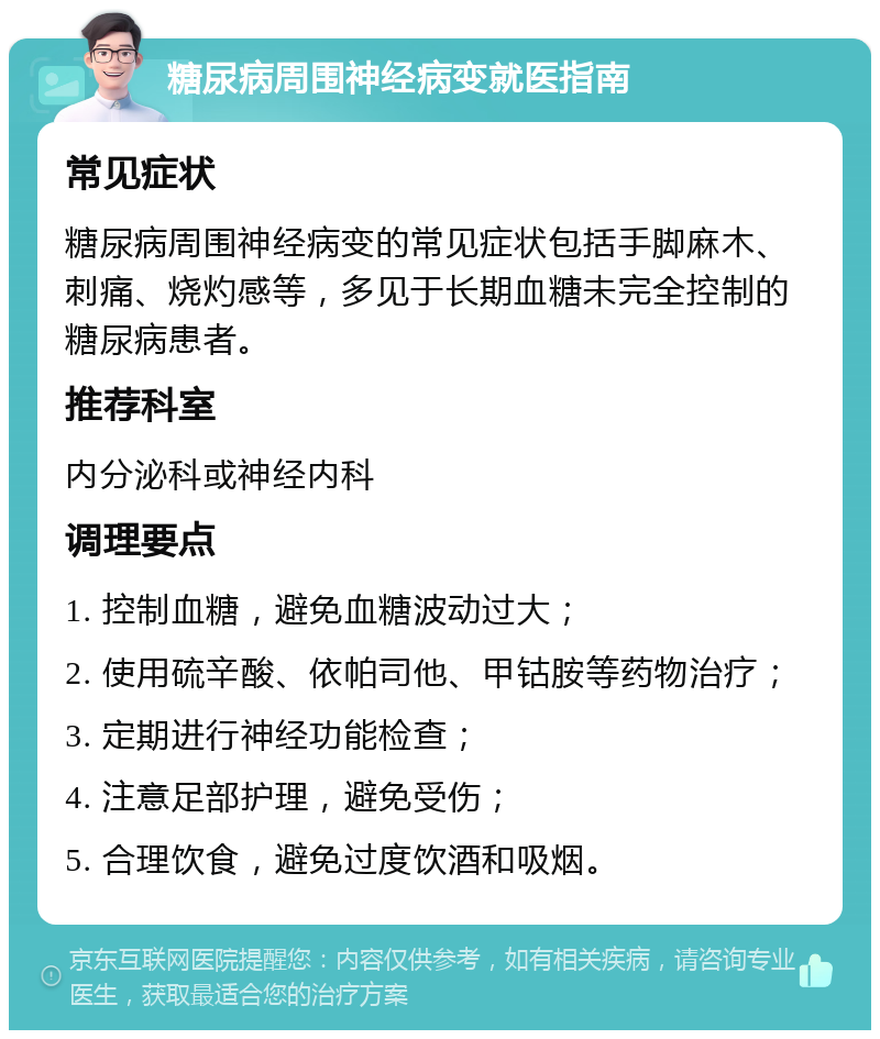 糖尿病周围神经病变就医指南 常见症状 糖尿病周围神经病变的常见症状包括手脚麻木、刺痛、烧灼感等，多见于长期血糖未完全控制的糖尿病患者。 推荐科室 内分泌科或神经内科 调理要点 1. 控制血糖，避免血糖波动过大； 2. 使用硫辛酸、依帕司他、甲钴胺等药物治疗； 3. 定期进行神经功能检查； 4. 注意足部护理，避免受伤； 5. 合理饮食，避免过度饮酒和吸烟。